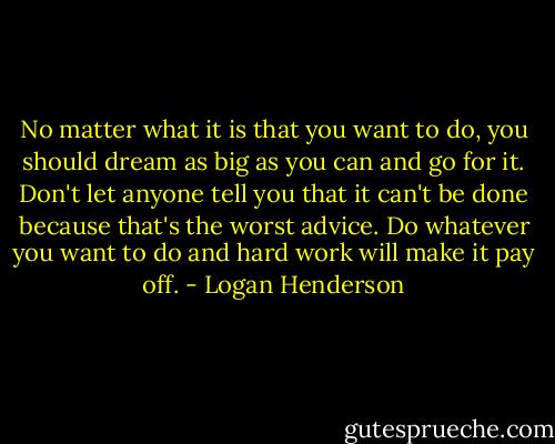 No matter what it is that you want to do, you should dream as big as you can and go for it. Don't let anyone tell you that it can't be done because that's the worst advice. Do whatever you want to do and hard work will make it pay off. - Logan Henderson