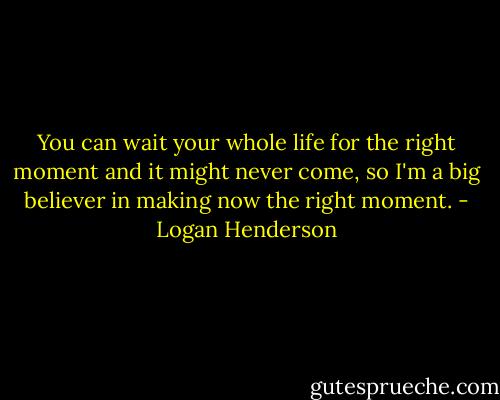 You can wait your whole life for the right moment and it might never come, so I'm a big believer in making now the right moment. - Logan Henderson