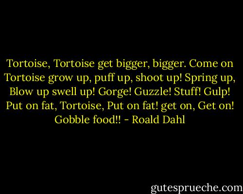 Tortoise, Tortoise get bigger, bigger. Come on Tortoise grow up, puff up, shoot up! Spring up, Blow up swell up! Gorge! Guzzle! Stuff! Gulp! Put on fat, Tortoise, Put on fat! get on, Get on! Gobble food!! - Roald Dahl