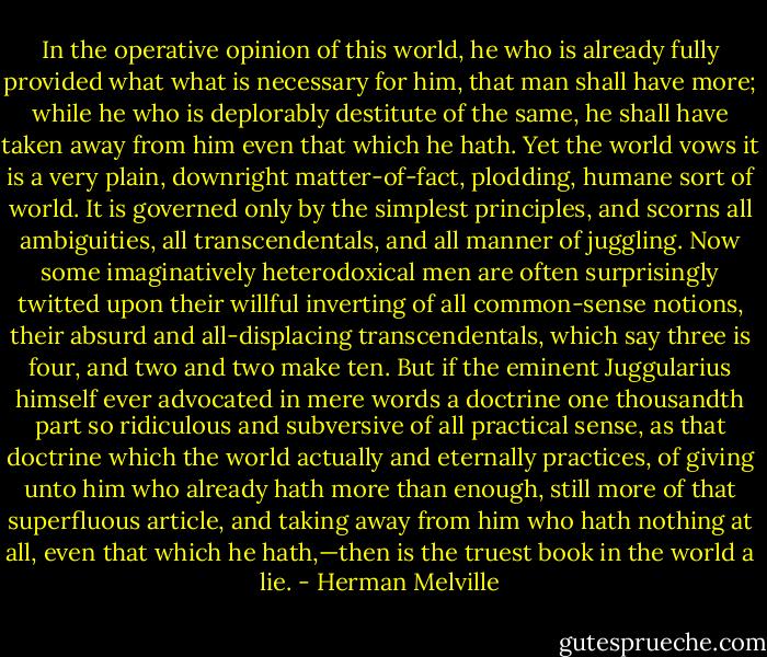 In the operative opinion of this world, he who is already fully provided what what is necessary for him, that man shall have more; while he who is deplorably destitute of the same, he shall have taken away from him even that which he hath. Yet the world vows it is a very plain, downright matter-of-fact, plodding, humane sort of world. It is governed only by the simplest principles, and scorns all ambiguities, all transcendentals, and all manner of juggling. Now some imaginatively heterodoxical men are often surprisingly twitted upon their willful inverting of all common-sense notions, their absurd and all-displacing transcendentals, which say three is four, and two and two make ten. But if the eminent Juggularius himself ever advocated in mere words a doctrine one thousandth part so ridiculous and subversive of all practical sense, as that doctrine which the world actually and eternally practices, of giving unto him who already hath more than enough, still more of that superfluous article, and taking away from him who hath nothing at all, even that which he hath,—then is the truest book in the world a lie. - Herman Melville