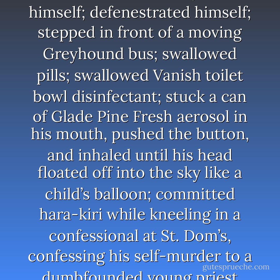 He rolled and thrashed in his bed, waiting for the dancing blue shadows to come in his window, waiting for the heavy knock on his door, waiting for some bodiless, Kafkaesque voice to call: Okay, open up in there! And when he finally fell asleep he did it without knowing it, because thought continued without a break, shifting from conscious rumination to the skewed world of dreams with hardly a break, like a car going from drive to low. Even in his dreams he thought he was awake, and in his dreams he committed suicide over and over: burned himself; bludgeoned himself by standing under an anvil and pulling a rope; hanged himself; blew out the stove’s pilot lights and then turned on the oven and all four burners; shot himself; defenestrated himself; stepped in front of a moving Greyhound bus; swallowed pills; swallowed Vanish toilet bowl disinfectant; stuck a can of Glade Pine Fresh aerosol in his mouth, pushed the button, and inhaled until his head floated off into the sky like a child’s balloon; committed hara-kiri while kneeling in a confessional at St. Dom’s, confessing his self-murder to a dumbfounded young priest even as his guts accordioned out onto the bench like beef stew, performing an act of contrition in a fading, bemused voice as he lay in his blood and the steaming sausages of his intestines. But most vividly, over and over, he saw himself behind the wheel of the LTD, racing the engine a little in the closed garage, taking deep breaths and leafing through a copy of National Geographic, examining pictures of life in Tahiti and Aukland and the Mardi Gras in New Orleans, turning the pages ever more slowly, until the sound of the engine faded to a faraway sweet hum and the green waters of the South Pacific inundated him in rocking warmth and took him down to a silver fathom. - Stephen King