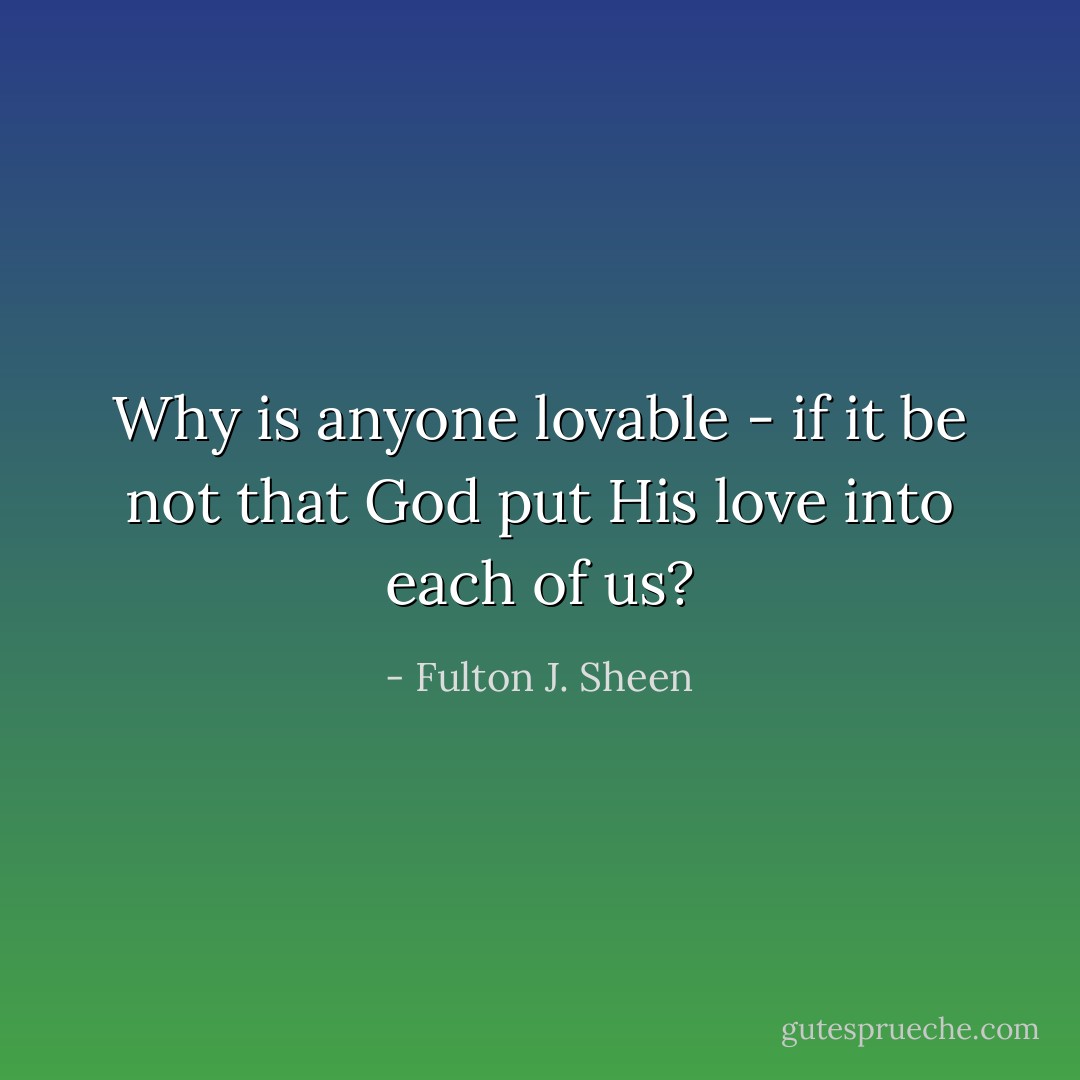 Why is anyone lovable - if it be not that God put His love into each of us? - Fulton J. Sheen