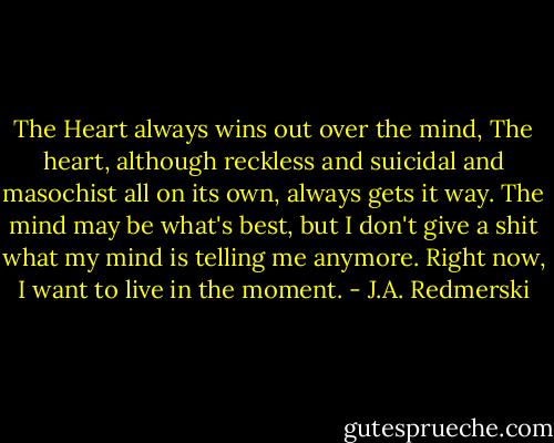 The Heart always wins out over the mind, The heart, although reckless and suicidal and masochist all on its own, always gets it way. The mind may be what's best, but I don't give a shit what my mind is telling me anymore. Right now, I want to live in the moment. - J.A. Redmerski