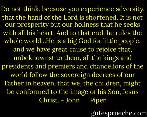 Do not think, because you experience adversity, that the hand of the Lord is shortened. It is not our prosperity but our holiness that he seeks with all his heart. And to that end, he rules the whole world...He is a big God for little people, and we have great cause to rejoice that, unbeknownst to them, all the kings and presidents and premiers and chancellors of the world follow the sovereign decrees of our Father in heaven, that we, the children, might be conformed to the image of his Son, Jesus Christ. - John      Piper