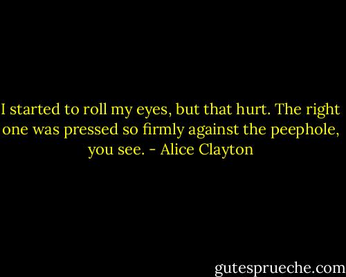 I started to roll my eyes, but that hurt. The right one was pressed so firmly against the peephole, you see. - Alice Clayton