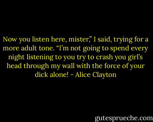 Now you listen here, mister,” I said, trying for a more adult tone. “I’m not going to spend every night listening to you try to crash you girl’s head through my wall with the force of your dick alone! - Alice Clayton