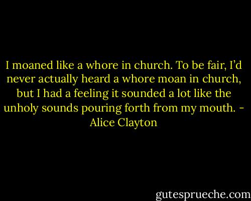 I moaned like a whore in church.<br />To be fair, I’d never actually heard a whore moan in church, but I had a feeling it sounded a lot like the unholy sounds pouring forth from my mouth. - Alice Clayton