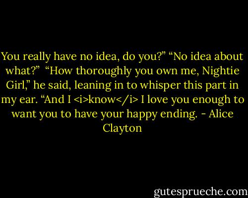 You really have no idea, do you?”<br />“No idea about what?” <br />“How thoroughly you own me, Nightie Girl,” he said, leaning in to whisper this part in my ear. “And I <i>know</i> I love you enough to want you to have your happy ending. - Alice Clayton