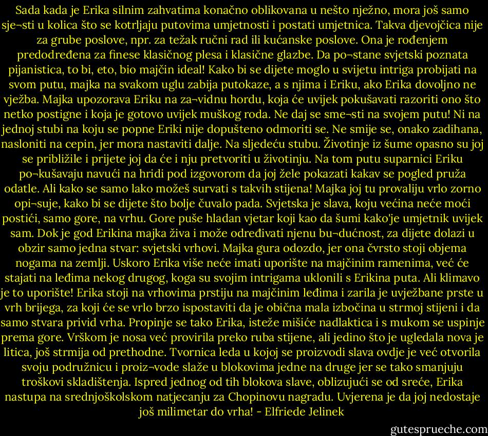 Sada kada je Erika silnim zahvatima konačno oblikovana u nešto nježno, mora još samo sje¬sti u kolica što se kotrljaju putovima umjetnosti i postati umjetnica. Takva djevojčica nije za grube poslove, npr. za težak ručni rad ili kućanske poslove. Ona je rođenjem predodređena za finese klasičnog plesa i klasične glazbe. Da po¬stane svjetski poznata pijanistica, to bi, eto, bio majčin ideal! Kako bi se dijete moglo u svijetu intriga probijati na svom putu, majka na svakom uglu zabija putokaze, a s njima i Eriku, ako Erika dovoljno ne vježba. Majka upozorava Eriku na za¬vidnu hordu, koja će uvijek pokušavati razoriti ono što netko postigne i koja je gotovo uvijek muškog roda. Ne daj se sme¬sti na svojem putu! Ni na jednoj stubi na koju se popne Eriki nije dopušteno odmoriti se. Ne smije se, onako zadihana, nasloniti na cepin, jer mora nastaviti dalje. Na sljedeću stubu. Životinje iz šume opasno su joj se približile i prijete joj da će i nju pretvoriti u životinju. Na tom putu suparnici Eriku po¬kušavaju navući na hridi pod izgovorom da joj žele pokazati kakav se pogled pruža odatle. Ali kako se samo lako možeš survati s takvih stijena! Majka joj tu provaliju vrlo zorno opi¬suje, kako bi se dijete što bolje čuvalo pada. Svjetska je slava, koju većina neće moći postići, samo gore, na vrhu. Gore puše hladan vjetar koji kao da šumi kako'je umjetnik uvijek sam. Dok je god Erikina majka živa i može određivati njenu bu¬dućnost, za dijete dolazi u obzir samo jedna stvar: svjetski vrhovi.<br />Majka gura odozdo, jer ona čvrsto stoji objema nogama na zemlji. Uskoro Erika više neće imati uporište na majčinim ramenima, već će stajati na leđima nekog drugog, koga su svojim intrigama uklonili s Erikina puta. Ali klimavo je to uporište! Erika stoji na vrhovima prstiju na majčinim leđima i zarila je uvježbane prste u vrh brijega, za koji će se vrlo brzo ispostaviti da je obična mala izbočina u strmoj stijeni i da samo stvara privid vrha. Propinje se tako Erika, isteže mišiće nadlaktica i s mukom se uspinje prema gore. Vrškom je nosa već provirila preko ruba stijene, ali jedino što je ugledala nova je litica, još strmija od prethodne. Tvornica leda u kojoj se proizvodi slava ovdje je već otvorila svoju podružnicu i proiz¬vode slaže u blokovima jedne na druge jer se tako smanjuju troškovi skladištenja. Ispred jednog od tih blokova slave, oblizujući se od sreće, Erika nastupa na srednjoškolskom natjecanju za Chopinovu nagradu. Uvjerena je da joj nedostaje još milimetar do vrha! - Elfriede Jelinek