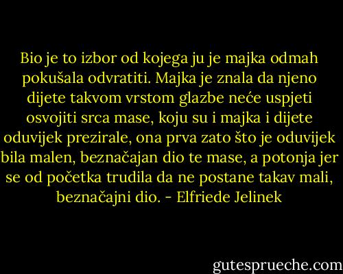 Bio je to izbor od kojega ju je majka odmah pokušala odvratiti. Majka je znala da njeno dijete takvom vrstom glazbe neće uspjeti osvojiti srca mase, koju su i majka i dijete oduvijek prezirale, ona prva zato što je oduvijek bila malen, beznačajan dio te mase, a potonja jer se od početka trudila da ne postane takav mali, beznačajni dio. - Elfriede Jelinek
