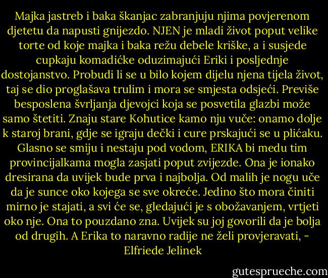 Majka jastreb i baka škanjac zabranjuju njima povjerenom djetetu da napusti gnijezdo. NJEN je mladi život poput velike torte od koje majka i baka režu debele kriške, a i susjede cupkaju komadićke oduzimajući Eriki i posljednje dostojanstvo. Probudi li se u bilo kojem dijelu njena tijela život, taj se dio proglašava trulim i mora se smjesta odsjeći. Previše besposlena švrljanja djevojci koja se posvetila glazbi može samo štetiti. Znaju stare Kohutice kamo nju vuče: onamo dolje k staroj brani, gdje se igraju dečki i cure prskajući se u plićaku. Glasno se smiju i nestaju pod vodom, ERIKA bi medu tim provincijalkama mogla zasjati poput zvijezde. Ona je ionako dresirana da uvijek bude prva i najbolja. Od malih je nogu uče da je sunce oko kojega se sve okreće. Jedino što mora činiti mirno je stajati, a svi će se, gledajući je s obožavanjem, vrtjeti oko nje. Ona to pouzdano zna. Uvijek su joj govorili da je bolja od drugih. A Erika to naravno radije ne želi provjeravati, - Elfriede Jelinek