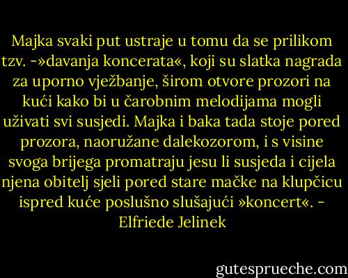 Majka svaki put ustraje u tomu da se prilikom tzv. -»davanja koncerata«, koji su slatka nagrada za uporno vježbanje, širom otvore prozori na kući kako bi u čarobnim melodijama mogli uživati svi susjedi. Majka i baka tada stoje pored prozora, naoružane dalekozorom, i s visine svoga brijega promatraju jesu li susjeda i cijela njena obitelj sjeli pored stare mačke na klupčicu ispred kuće poslušno slušajući »koncert«. - Elfriede Jelinek