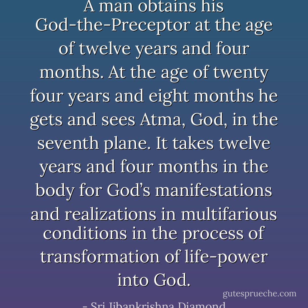 A man obtains his God-the-Preceptor at the age of twelve years and four months. At the age of twenty four years and eight months he gets and sees Atma, God, in the seventh plane. It takes twelve years and four months in the body for God’s manifestations and realizations in multifarious conditions in the process of transformation of life-power into God. - Sri Jibankrishna Diamond