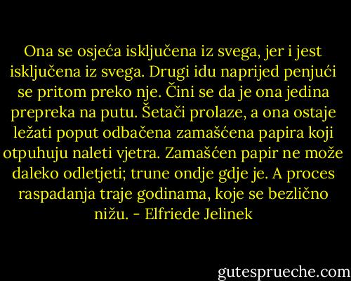 Ona se osjeća isključena iz svega, jer i jest isključena iz svega. Drugi idu naprijed penjući se pritom preko nje. Čini se da je ona jedina prepreka na putu. Šetači prolaze, a ona ostaje ležati poput odbačena zamašćena papira koji otpuhuju naleti vjetra. Zamašćen papir ne može daleko odletjeti; trune ondje gdje je. A proces raspadanja traje godinama, koje se bezlično nižu. - Elfriede Jelinek