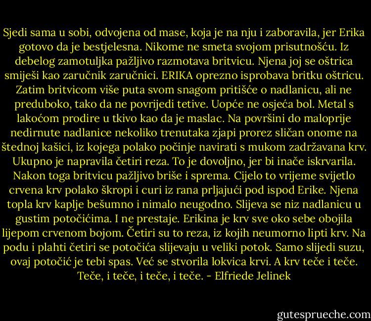Sjedi sama u sobi, odvojena od mase, koja je na nju i zaboravila, jer Erika gotovo da je bestjelesna. Nikome ne smeta svojom prisutnošću. Iz debelog zamotuljka pažljivo razmotava britvicu. Njena joj se oštrica smiješi kao zaručnik zaručnici. ERIKA oprezno isprobava britku oštricu. Zatim britvicom više puta svom snagom pritišće o nadlanicu, ali ne preduboko, tako da ne povrijedi tetive. Uopće ne osjeća bol. Metal s lakoćom prodire u tkivo kao da je maslac. Na površini do maloprije nedirnute nadlanice nekoliko trenutaka zjapi prorez sličan onome na štednoj kašici, iz kojega polako počinje navirati s mukom zadržavana krv. Ukupno je napravila četiri reza. To je dovoljno, jer bi inače iskrvarila. Nakon toga britvicu pažljivo briše i sprema. Cijelo to vrijeme svijetlo crvena krv polako škropi i curi iz rana prljajući pod ispod Erike. Njena topla krv kaplje bešumno i nimalo neugodno. Slijeva se niz nadlanicu u gustim potočićima. I ne prestaje. Erikina je krv sve oko sebe obojila lijepom crvenom bojom. Četiri su to reza, iz kojih neumorno lipti krv. Na podu i plahti četiri se potočića slijevaju u veliki potok. Samo slijedi suzu, ovaj potočić je tebi spas. Već se stvorila lokvica krvi. A krv teče i teče. Teče, i teče, i teče, i teče. - Elfriede Jelinek