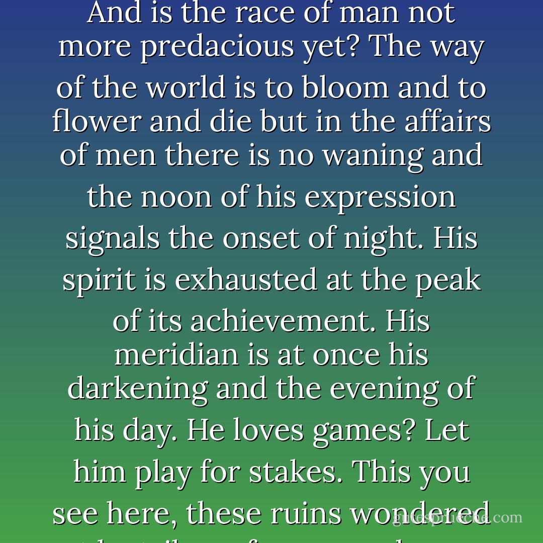 If God meant to interfere in the degeneracy of mankind would he not have done so by now? Wolves cull themselves, man. What other creature could? And is the race of man not more predacious yet? The way of the world is to bloom and to flower and die but in the affairs of men there is no waning and the noon of his expression signals the onset of night. His spirit is exhausted at the peak of its achievement. His meridian is at once his darkening and the evening of his day. He loves games? Let him play for stakes. This you see here, these ruins wondered at by tribes of savages, do you not think that this will be again? Aye. And again. With other people, with other sons. - Cormac McCarthy