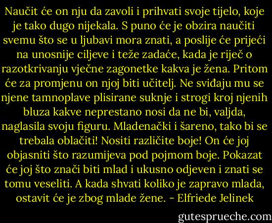 Naučit će on nju da zavoli i prihvati svoje tijelo, koje je tako dugo nijekala. S puno će je obzira naučiti svemu što se u ljubavi mora znati, a poslije će prijeći na unosnije ciljeve i teže zadaće, kada je riječ o razotkrivanju vječne zagonetke kakva je žena. Pritom će za promjenu on njoj biti učitelj. Ne sviđaju mu se njene tamnoplave plisirane suknje i strogi kroj njenih bluza kakve neprestano nosi da ne bi, valjda, naglasila svoju figuru. Mladenački i šareno, tako bi se trebala oblačiti! Nositi različite boje! On će joj objasniti što razumijeva pod pojmom boje. Pokazat će joj što znači biti mlad i ukusno odjeven i znati se tomu veseliti. A kada shvati koliko je zapravo mlada, ostavit će je zbog mlade žene. - Elfriede Jelinek