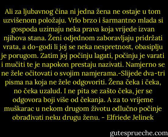 Ali za ljubavnog čina ni jedna žena ne ostaje u tom uzvišenom položaju. Vrlo brzo i šarmantno mlada si gospoda uzimaju neka prava koja vrijede izvan njihova stana. Ženi odjednom zaboravljaju pridržati vrata, a do-godi li joj se neka nespretnost, obasiplju je porugom. Zatim joj počinju lagati, počinju je varati i mučiti te je napokon prestaju nazivati. Namjerno se ne žele očitovati o svojim namjerama.-Slijede dva-tri pisma na koja ne žele odgovoriti. Žena čeka i čeka, no čeka uzalud. I ne pita se zašto čeka, jer se odgovora boji više od čekanja. A za to vrijeme muškarac u nekom drugom životu odlučno počinje obrađivati neku drugu ženu. - Elfriede Jelinek