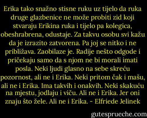 Erika tako snažno stisne ruku uz tijelo da ruka druge glazbenice ne može probiti zid koji stvaraju Erikina ruka i tijelo pa kolegica, obeshrabrena, odustaje. Za takvu osobu svi kažu da je izrazito zatvorena. Pa joj se nitko i ne približava. Zaobilaze je. Radije nešto odgode i pričekaju samo da s njom ne bi morali imati posla. Neki ljudi glasno na sebe skreću pozornost, ali ne i Erika. Neki pritom čak i mašu, ali ne i Erika. Ima takvih i onakvih. Neki skakuću na mjestu, jodlaju i viču. Ali ne i Erika. Jer oni znaju što žele. Ali ne i Erika. - Elfriede Jelinek
