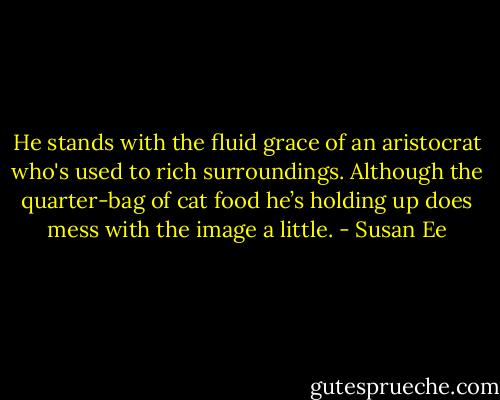He stands with the fluid grace of an aristocrat who's used to rich surroundings. Although the quarter-bag of cat food he’s holding up does mess with the image a little. - Susan Ee