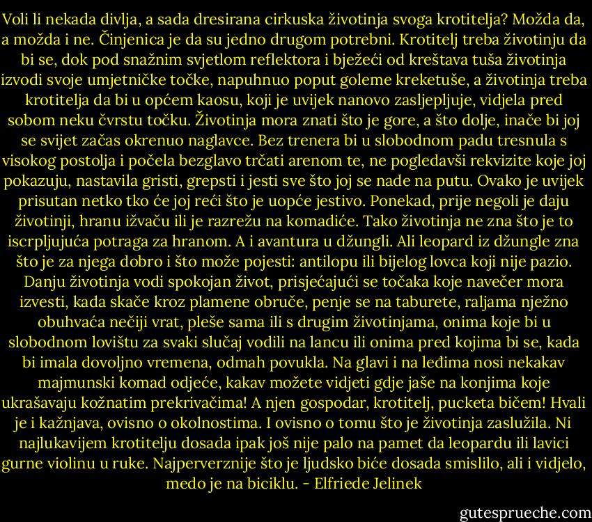 Voli li nekada divlja, a sada dresirana cirkuska životinja svoga krotitelja? Možda da, a možda i ne. Činjenica je da su jedno drugom potrebni. Krotitelj treba životinju da bi se, dok pod snažnim svjetlom reflektora i bježeći od kreštava tuša životinja izvodi svoje umjetničke točke, napuhnuo poput goleme kreketuše, a životinja treba krotitelja da bi u općem kaosu, koji je uvijek nanovo zasljepljuje, vidjela pred sobom neku čvrstu točku. Životinja mora znati što je gore, a što dolje, inače bi joj se svijet začas okrenuo naglavce. Bez trenera bi u slobodnom padu tresnula s visokog postolja i počela bezglavo trčati arenom te, ne pogledavši rekvizite koje joj pokazuju, nastavila gristi, grepsti i jesti sve što joj se nade na putu. Ovako je uvijek prisutan netko tko će joj reći što je uopće jestivo. Ponekad, prije negoli je daju životinji, hranu ižvaču ili je razrežu na komadiće. Tako životinja ne zna što je to iscrpljujuća potraga za hranom. A i avantura u džungli. Ali leopard iz džungle zna što je za njega dobro i što može pojesti: antilopu ili bijelog lovca koji nije pazio. Danju životinja vodi spokojan život, prisjećajući se točaka koje navečer mora izvesti, kada skače kroz plamene obruče, penje se na taburete, raljama nježno obuhvaća nečiji vrat, pleše sama ili s drugim životinjama, onima koje bi u slobodnom lovištu za svaki slučaj vodili na lancu ili onima pred kojima bi se, kada bi imala dovoljno vremena, odmah povukla. Na glavi i na leđima nosi nekakav majmunski komad odjeće, kakav možete vidjeti gdje jaše na konjima koje ukrašavaju kožnatim prekrivačima! A njen gospodar, krotitelj, pucketa bičem! Hvali je i kažnjava, ovisno o okolnostima. I ovisno o tomu što je životinja zaslužila. Ni najlukavijem krotitelju dosada ipak još nije palo na pamet da leopardu ili lavici gurne violinu u ruke. Najperverznije što je ljudsko biće dosada smislilo, ali i vidjelo, medo je na biciklu. - Elfriede Jelinek