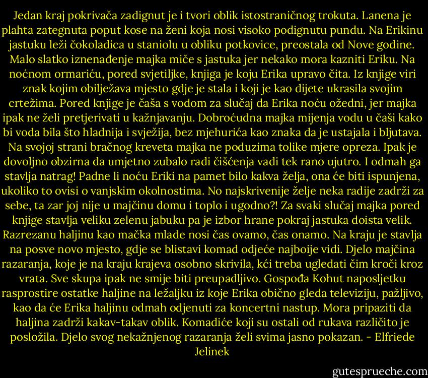 Jedan kraj pokrivača zadignut je i tvori oblik istostraničnog trokuta. Lanena je plahta zategnuta poput kose na ženi koja nosi visoko podignutu pundu. Na Erikinu jastuku leži čokoladica u staniolu u obliku potkovice, preostala od Nove godine. Malo slatko iznenađenje majka miče s jastuka jer nekako mora kazniti Eriku. Na noćnom ormariću, pored svjetiljke, knjiga je koju Erika upravo čita. Iz knjige viri znak kojim obilježava mjesto gdje je stala i koji je kao dijete ukrasila svojim crtežima. Pored knjige je čaša s vodom za slučaj da Erika noću ožedni, jer majka ipak ne želi pretjerivati u kažnjavanju. Dobroćudna majka mijenja vodu u čaši kako bi voda bila što hladnija i svježija, bez mjehurića kao znaka da je ustajala i bljutava. Na svojoj strani bračnog kreveta majka ne poduzima tolike mjere opreza. Ipak je dovoljno obzirna da umjetno zubalo radi čišćenja vadi tek rano ujutro. I odmah ga stavlja natrag! Padne li noću Eriki na pamet bilo kakva želja, ona će biti ispunjena, ukoliko to ovisi o vanjskim okolnostima. No najskrivenije želje neka radije zadrži za sebe, ta zar joj nije u majčinu domu i toplo i ugodno?! Za svaki slučaj majka pored knjige stavlja veliku zelenu jabuku pa je izbor hrane pokraj jastuka doista velik. Razrezanu haljinu kao mačka mlade nosi čas ovamo, čas onamo. Na kraju je stavlja na posve novo mjesto, gdje se blistavi komad odjeće najboije vidi. Djelo majčina razaranja, koje je na kraju krajeva osobno skrivila, kći treba ugledati čim kroči kroz vrata. Sve skupa ipak ne smije biti preupadljivo. Gospođa Kohut naposljetku rasprostire ostatke haljine na ležaljku iz koje Erika obično gleda televiziju, pažljivo, kao da će Erika haljinu odmah odjenuti za koncertni nastup. Mora pripaziti da haljina zadrži kakav-takav oblik. Komadiće koji su ostali od rukava različito je posložila. Djelo svog nekažnjenog razaranja želi svima jasno pokazan. - Elfriede Jelinek