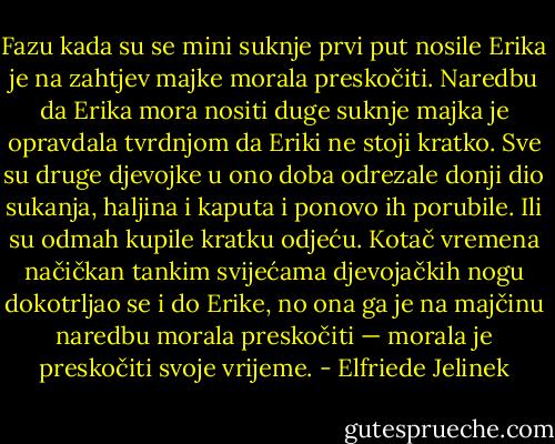 Fazu kada su se mini suknje prvi put nosile Erika je na zahtjev majke morala preskočiti. Naredbu da Erika mora nositi duge suknje majka je opravdala tvrdnjom da Eriki ne stoji kratko. Sve su druge djevojke u ono doba odrezale donji dio sukanja, haljina i kaputa i ponovo ih porubile. Ili su odmah kupile kratku odjeću. Kotač vremena načičkan tankim svijećama djevojačkih nogu dokotrljao se i do Erike, no ona ga je na majčinu naredbu morala preskočiti — morala je preskočiti svoje vrijeme. - Elfriede Jelinek