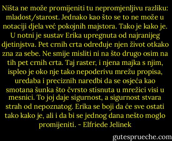 Ništa ne može promijeniti tu nepromjenljivu razliku: mladost/starost. Jednako kao što se to ne može u notaciji djela već pokojnih majstora. Tako je kako je. U notni je sustav Erika upregnuta od najranijeg djetinjstva. Pet crnih crta određuje njen život otkako zna za sebe. Ne smije misliti ni na što drugo osim na tih pet crnih crta. Taj raster, i njena majka s njim, ispleo je oko nje tako nepoderivu mrežu propisa, uredaba i preciznih naredbi da se osjeća kao smotana šunka što čvrsto stisnuta u mrežici visi u mesnici. To joj daje sigurnost, a sigurnost stvara strah od nepoznatog. Erika se boji da će sve ostati tako kako je, ali i da bi se jednog dana nešto moglo promijeniti. - Elfriede Jelinek
