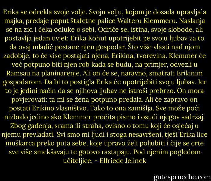 Erika se odrekla svoje volje. Svoju volju, kojom je dosada upravljala majka, predaje poput štafetne palice Walteru Klemmeru. Naslanja se na zid i čeka odluke o sebi. Odriče se, istina, svoje slobode, ali postavlja jedan uvjet: Erika Kohut upotrijebit j:e svoju ljubav za to da ovaj mladić postane njen gospodar. Što više vlasti nad njom zadobije, to će vise postajati njena, Erikina, tvorevina. Klemmer će već potpuno biti njen rob kada se budu, na primjer, odvezli u Ramsau na planinarenje. Ali on će se, naravno, smatrati Erikinim gospodarom. Da bi to postigla Erika će upotrijebiti svoju ljubav. Jer to je jedini način da se njihova ljubav ne istroši prebrzo. On mora povjerovati: ta mi se žena potpuno predala. Ali će zapravo on postati Erikino vlasništvo. Tako to ona zamišlja. Sve može poći nizbrdo jedino ako Klemmer pročita pismo i osudi njegov sadržaj. Zbog gađenja, srama ili straha, ovisno o tomu koji će osjećaj u njemu prevladati. Svi smo mi ljudi i stoga nesavršeni, tješi Erika lice muškarca preko puta sebe, koje upravo želi poljubiti i čije se crte sve više smekšavaju te gotovo rastapaju. Pod njenim pogledom učiteljice. - Elfriede Jelinek