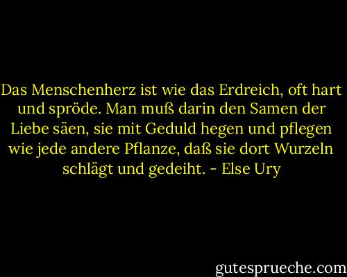 Das Menschenherz ist wie das Erdreich, oft hart und spröde. Man muß darin den Samen der Liebe säen, sie mit Geduld hegen und pflegen wie jede andere Pflanze, daß sie dort Wurzeln schlägt und gedeiht. - Else Ury
