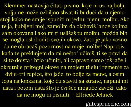 Klemmer nastavlja čitati pismo, koje ni uz najbolju volju ne može ozbiljno shvatiti budući da u njemu stoji kako ne smije ispuniti ni jednu njenu molbu. Ako te ja, ljubljeni moj, zamolim da olabaviš lance kojima sam okovana i ako mi ti uslišaš tu molbu, možda bih se mogla osloboditi svojih okova. Zato je jako važno da ne obraćaš pozornost na moje molbe! Naprotiv, kada te preklinjem da mi nešto" učiniš, ti se pravi da si to doista i htio učiniti, ali zapravo samo još jače i okrutnije pritegni okove na mojem tijelu i remenje za dvije-tri rupice, što jače, to bolje za mene, a osim toga najlonkama, koje ću staviti sa strane, napuni mi usta i potom usta što je čvršće moguće zaveži, tako da ne mogu ni pisnuti. - Elfriede Jelinek