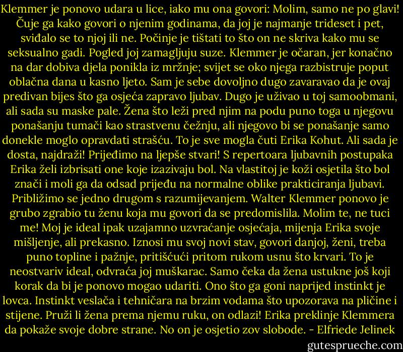 Klemmer je ponovo udara u lice, iako mu ona govori: Molim, samo ne po glavi! Čuje ga kako govori o njenim godinama, da joj je najmanje trideset i pet, sviđalo se to njoj ili ne. Počinje je tištati to što on ne skriva kako mu se seksualno gadi. Pogled joj zamagljuju suze. Klemmer je očaran, jer konačno na dar dobiva djela ponikla iz mržnje; svijet se oko njega razbistruje poput oblačna dana u kasno ljeto. Sam je sebe dovoljno dugo zavaravao da je ovaj predivan bijes što ga osjeća zapravo ljubav. Dugo je uživao u toj samoobmani, ali sada su maske pale. Žena što leži pred njim na podu puno toga u njegovu ponašanju tumači kao strastvenu čežnju, ali njegovo bi se ponašanje samo donekle moglo opravdati strašću. To je sve mogla čuti Erika Kohut. Ali sada je dosta, najdraži! Prijeđimo na ljepše stvari! S repertoara ljubavnih postupaka Erika želi izbrisati one koje izazivaju bol. Na vlastitoj je koži osjetila što bol znači i moli ga da odsad prijeđu na normalne oblike prakticiranja ljubavi. Približimo se jedno drugom s razumijevanjem. Walter Klemmer ponovo je grubo zgrabio tu ženu koja mu govori da se predomislila. Molim te, ne tuci me! Moj je ideal ipak uzajamno uzvraćanje osjećaja, mijenja Erika svoje mišljenje, ali prekasno. Iznosi mu svoj novi stav, govori danjoj, ženi, treba puno topline i pažnje, pritišćući pritom rukom usnu što krvari. To je neostvariv ideal, odvraća joj muškarac. Samo čeka da žena ustukne još koji korak da bi je ponovo mogao udariti. Ono što ga goni naprijed instinkt je lovca. Instinkt veslača i tehničara na brzim vodama što upozorava na pličine i stijene. Pruži li žena prema njemu ruku, on odlazi! Erika preklinje Klemmera da pokaže svoje dobre strane. No on je osjetio zov slobode. - Elfriede Jelinek