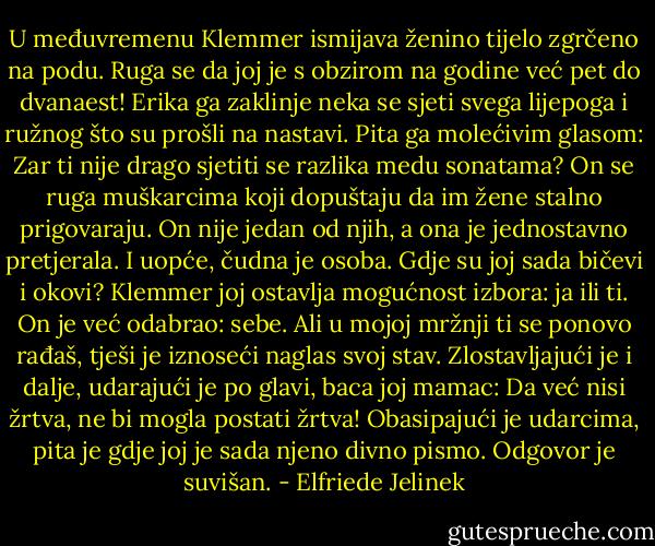 U međuvremenu Klemmer ismijava ženino tijelo zgrčeno na podu. Ruga se da joj je s obzirom na godine već pet do dvanaest! Erika ga zaklinje neka se sjeti svega lijepoga i ružnog što su prošli na nastavi. Pita ga molećivim glasom: Zar ti nije drago sjetiti se razlika medu sonatama? On se ruga muškarcima koji dopuštaju da im žene stalno prigovaraju. On nije jedan od njih, a ona je jednostavno pretjerala. I uopće, čudna je osoba. Gdje su joj sada bičevi i okovi? Klemmer joj ostavlja mogućnost izbora: ja ili ti. On je već odabrao: sebe. Ali u mojoj mržnji ti se ponovo rađaš, tješi je iznoseći naglas svoj stav. Zlostavljajući je i dalje, udarajući je po glavi, baca joj mamac: Da već nisi žrtva, ne bi mogla postati žrtva! Obasipajući je udarcima, pita je gdje joj je sada njeno divno pismo. Odgovor je suvišan. - Elfriede Jelinek