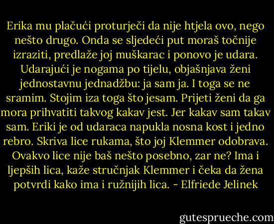 Erika mu plačući proturječi da nije htjela ovo, nego nešto drugo. Onda se sljedeći put moraš točnije izraziti, predlaže joj muškarac i ponovo je udara. Udarajući je nogama po tijelu, objašnjava ženi jednostavnu jednadžbu: ja sam ja. I toga se ne sramim. Stojim iza toga što jesam. Prijeti ženi da ga mora prihvatiti takvog kakav jest. Jer kakav sam takav sam. Eriki je od udaraca napukla nosna kost i jedno rebro. Skriva lice rukama, što joj Klemmer odobrava. Ovakvo lice nije baš nešto posebno, zar ne? Ima i ljepših lica, kaže stručnjak Klemmer i čeka da žena potvrdi kako ima i ružnijih lica. - Elfriede Jelinek