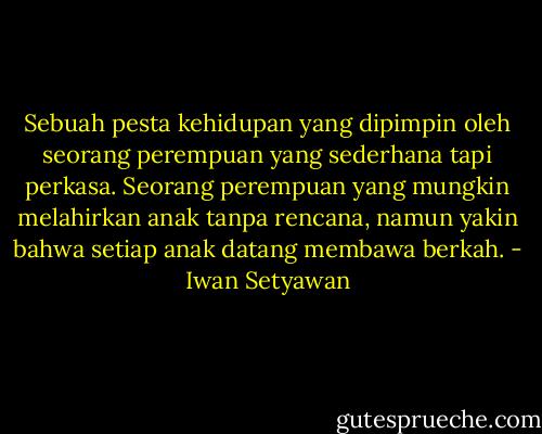 Sebuah pesta kehidupan yang dipimpin oleh seorang perempuan yang sederhana tapi perkasa. Seorang perempuan yang mungkin melahirkan anak tanpa rencana, namun yakin bahwa setiap anak datang membawa berkah. - Iwan Setyawan
