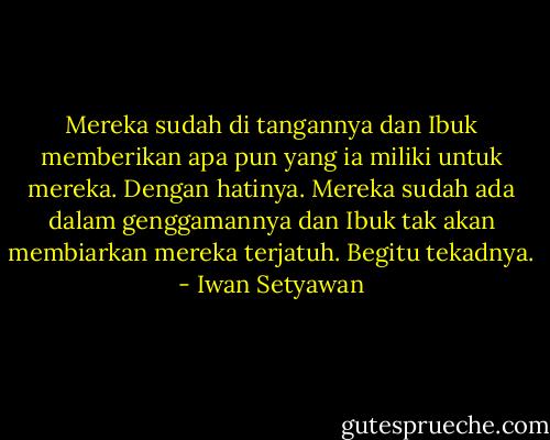 Mereka sudah di tangannya dan Ibuk memberikan apa pun yang ia miliki untuk mereka. Dengan hatinya. Mereka sudah ada dalam genggamannya dan Ibuk tak akan membiarkan mereka terjatuh. Begitu tekadnya. - Iwan Setyawan
