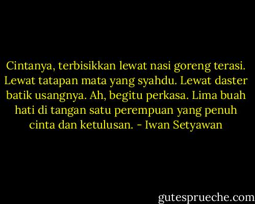Cintanya, terbisikkan lewat nasi goreng terasi. Lewat tatapan mata yang syahdu. Lewat daster batik usangnya. Ah, begitu perkasa. Lima buah hati di tangan satu perempuan yang penuh cinta dan ketulusan. - Iwan Setyawan