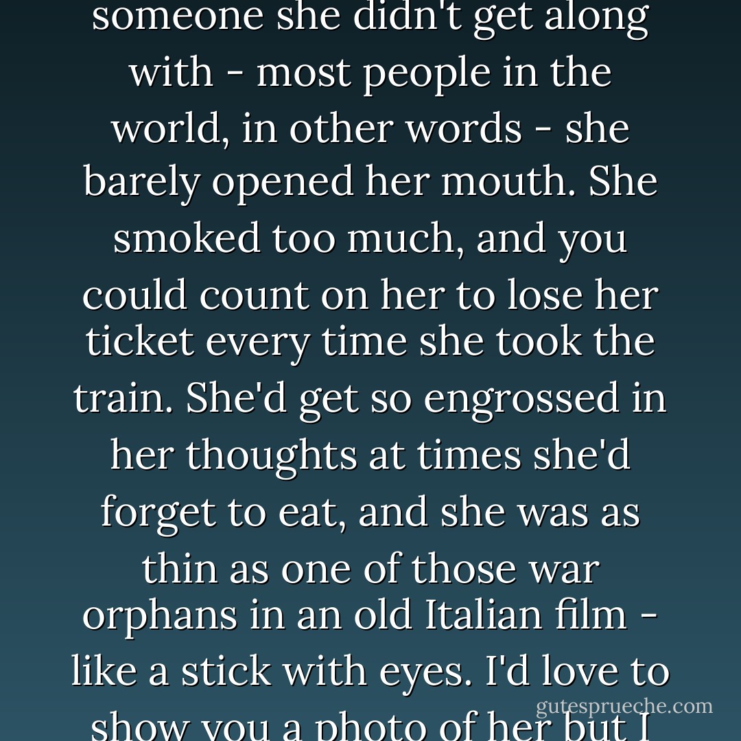 Sumire was a hopeless romantic, a bit set in her ways - innocent of the ways of the world, to put a nice spin on it. Start her talking and she'd go on nonstop, but if she was with someone she didn't get along with - most people in the world, in other words - she barely opened her mouth. She smoked too much, and you could count on her to lose her ticket every time she took the train. She'd get so engrossed in her thoughts at times she'd forget to eat, and she was as thin as one of those war orphans in an old Italian film - like a stick with eyes. I'd love to show you a photo of her but I don't have any. She hated having her photograph taken - no desire to leave behind for posterity a Portrait of the Artist as a Young (Wo)Man. - Haruki Murakami