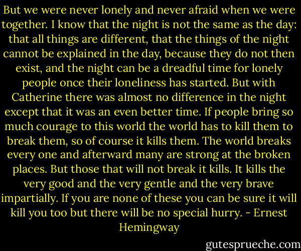 But we were never lonely and never afraid when we were together. I know that the night is not the same as the day: that all things are different, that the things of the night cannot be explained in the day, because they do not then exist, and the night can be a dreadful time for lonely people once their loneliness has started. But with Catherine there was almost no difference in the night except that it was an even better time. If people bring so much courage to this world the world has to kill them to break them, so of course it kills them. The world breaks every one and afterward many are strong at the broken places. But those that will not break it kills. It kills the very good and the very gentle and the very brave impartially. If you are none of these you can be sure it will kill you too but there will be no special hurry. - Ernest Hemingway
