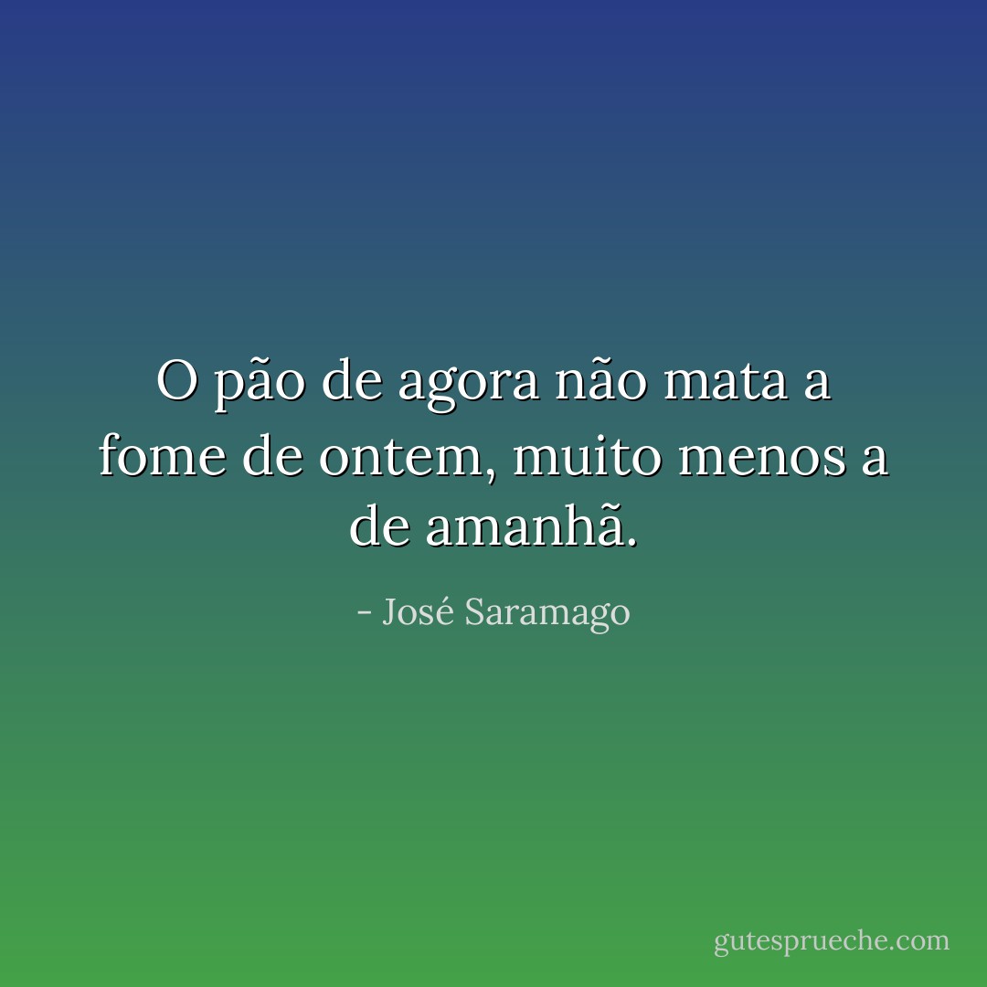 O pão de agora não mata a fome de ontem, muito menos a de amanhã. - José Saramago