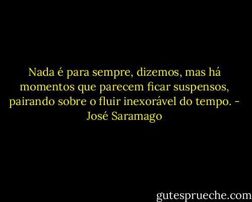 Nada é para sempre, dizemos, mas há momentos que parecem ficar suspensos, pairando sobre o fluir inexorável do tempo. - José Saramago