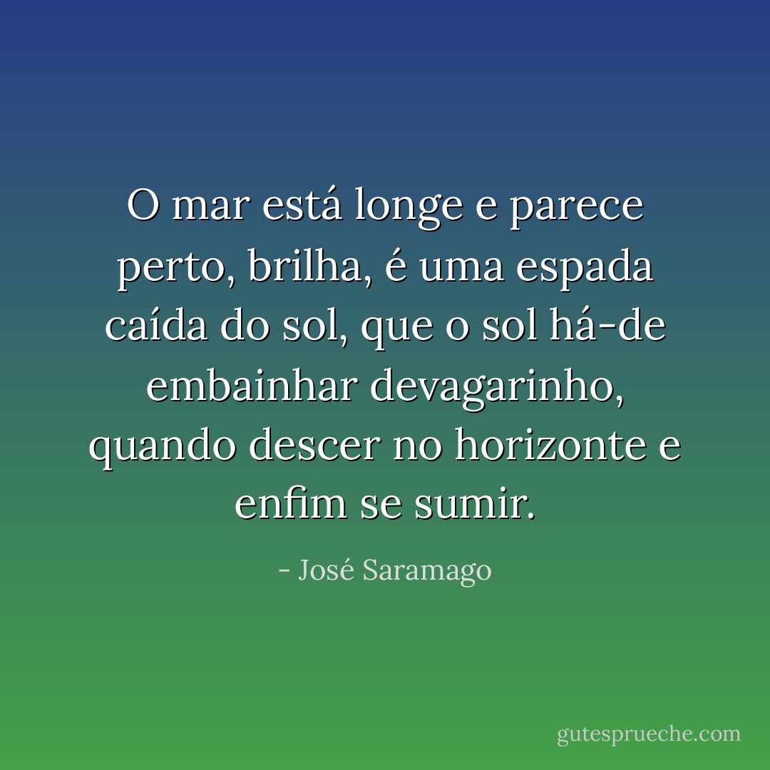 O mar está longe e parece perto, brilha, é uma espada caída do sol, que o sol há-de embainhar devagarinho, quando descer no horizonte e enfim se sumir. - José Saramago