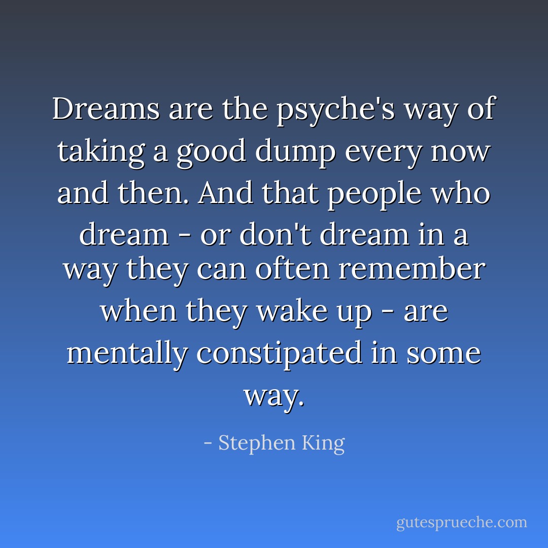 Dreams are the psyche's way of taking a good dump every now and then. And that people who dream - or don't dream in a way they can often remember when they wake up - are mentally constipated in some way. - Stephen King