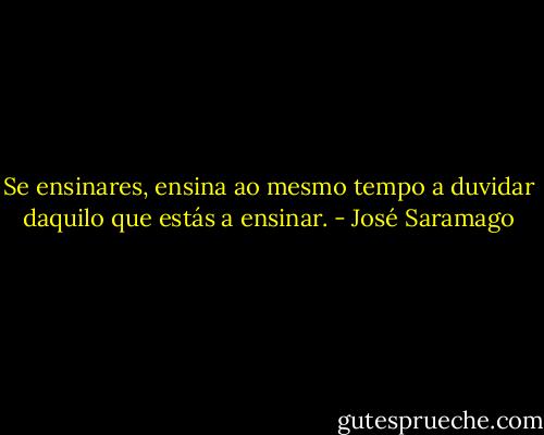 Se ensinares, ensina ao mesmo tempo a duvidar daquilo que estás a ensinar. - José Saramago