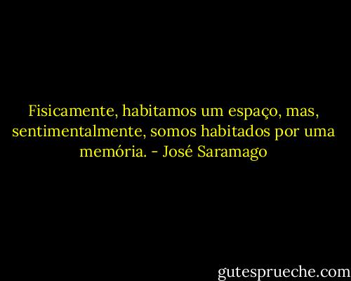 Fisicamente, habitamos um espaço, mas, sentimentalmente, somos habitados por uma memória. - José Saramago