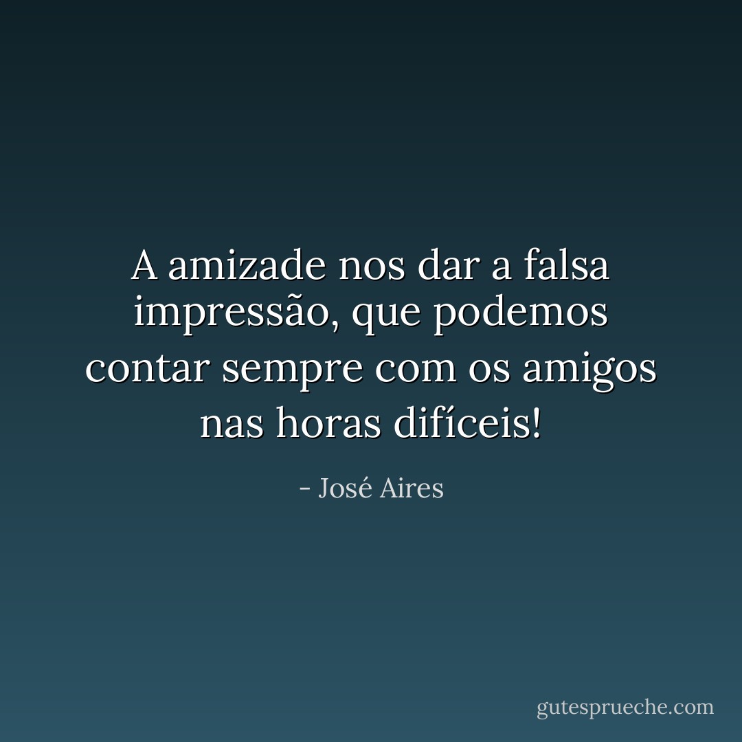 A amizade nos dar a falsa impressão, que podemos contar sempre com os amigos nas horas difíceis! - José Aires