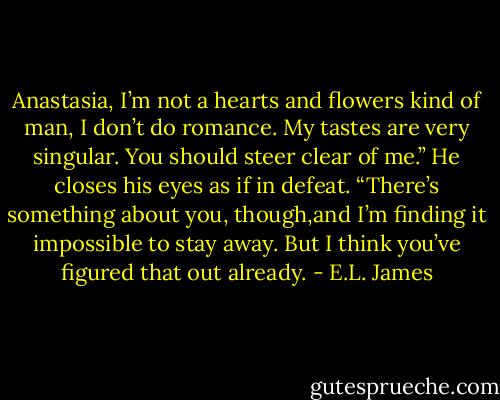 Anastasia, I’m not a hearts and flowers kind of man, I don’t do romance. My tastes are very singular. You should steer clear of me.” He closes his eyes as if in defeat. “There’s something about you, though,and I’m finding it impossible to stay away. But I think you’ve figured that out already. - E.L. James
