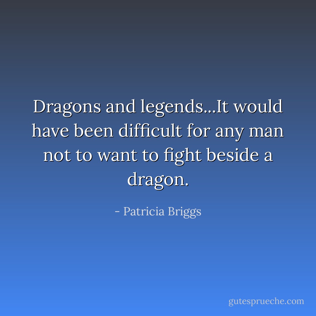 Dragons and legends...It would have been difficult for any man not to want to fight beside a dragon. - Patricia Briggs