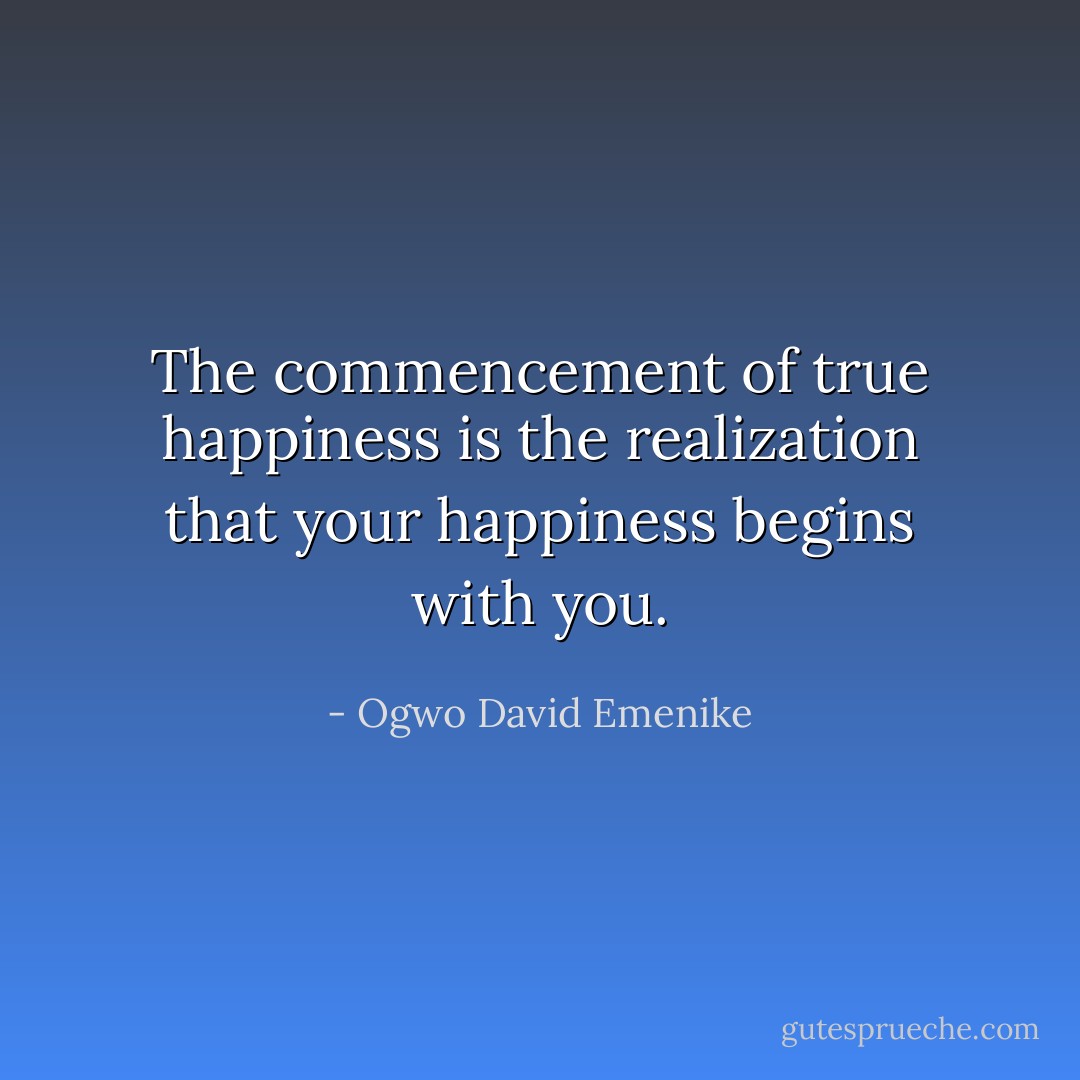 The commencement of true happiness is the realization that your happiness begins with you. - Ogwo David Emenike