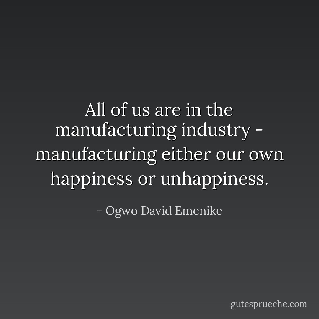 All of us are in the manufacturing industry - manufacturing either our own happiness or unhappiness. - Ogwo David Emenike